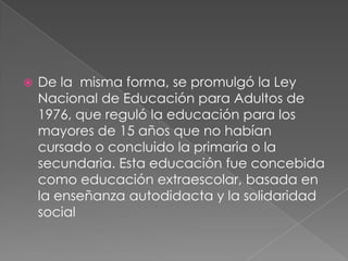    De la misma forma, se promulgó la Ley
    Nacional de Educación para Adultos de
    1976, que reguló la educación para los
    mayores de 15 años que no habían
    cursado o concluido la primaria o la
    secundaria. Esta educación fue concebida
    como educación extraescolar, basada en
    la enseñanza autodidacta y la solidaridad
    social
 