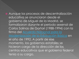    Aunque los procesos de descentralización
    educativa se anunciaron desde el
    gobierno de Miguel de la Madrid, se
    formalizaron durante el periodo sexenal de
    Carlos Salinas de Gortari (1988-1994) con la
    firma del Acuerdo Nacional para la
    Modernización de la Educación Básica en
    el año de 1992. A partir de ese
    momento, los gobiernos estatales se
    hicieron cargo de la dirección de los
    centros educativos que el gobierno federal
    tenía a su cargo.
 