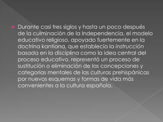    Durante casi tres siglos y hasta un poco después
    de la culminación de la Independencia, el modelo
    educativo religioso, apoyado fuertemente en la
    doctrina kantiana, que establecía la instrucción
    basada en la disciplina como la idea central del
    proceso educativo, representó un proceso de
    sustitución o eliminación de las concepciones y
    categorías mentales de las culturas prehispánicas
    por nuevos esquemas y formas de vida más
    convenientes a la cultura española.
 