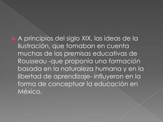    A principios del siglo XIX, las ideas de la
    Ilustración, que tomaban en cuenta
    muchas de las premisas educativas de
    Rousseau -que proponía una formación
    basada en la naturaleza humana y en la
    libertad de aprendizaje- influyeron en la
    forma de conceptuar la educación en
    México.
 
