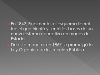  En 1842, Finalmente, el esquema liberal
  fue el que triunfó y sentó las bases de un
  nuevo sistema educativo en manos del
  Estado.
 De esta manera, en 1867 se promulgó la
  Ley Orgánica de Instrucción Pública
 