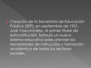    Creación de la Secretaría de Educación
    Pública (SEP), en septiembre de 1921,
    José Vasconcelos, el primer titular de
    esta institución, formuló un nuevo
    sistema educativo para atender las
    necesidades de instrucción y formación
    académica de todos los sectores
    sociales.
 
