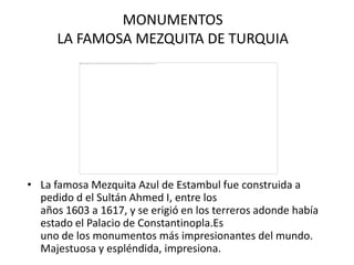 MONUMENTOS
      LA FAMOSA MEZQUITA DE TURQUIA




• La famosa Mezquita Azul de Estambul fue construida a
  pedido d el Sultán Ahmed I, entre los
  años 1603 a 1617, y se erigió en los terreros adonde había
  estado el Palacio de Constantinopla.Es
  uno de los monumentos más impresionantes del mundo.
  Majestuosa y espléndida, impresiona.
 