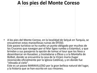 A los pies del Monte Coreso




• A los pies del Monte Coreso, en la localidad de Selçuk en Turquía, se
  encuentran estas maravillosas ruinas de ÉFESO.
  Este paseo turístico se ha vuelto un punto obligado por muchos de
  los Cruceros que navegan por el Mar Egeo rumbo a Estambul, y que
  brindan a sus pasajeros la opción de tomar el tour que los lleva a
  desembarcar en Kusadasi, y trasladarse a Éfeso y a la Montaña de
  Bülbül, donde se encuentra la casa de la Virjen maría (lugar
  reconocido oficialmente por la Iglesia Católica), y en donde fue
  "elevada al cielo".
  Este es un paseo MARAVILLOSO por la gran belleza natural del lugar,
  y la historia que se han escrito en sus rincones.
 