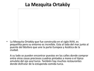 La Mezquita Ortaköy




• La Mezquita Ortaköy que fue construida en el siglo XVIII, es
  pequeñita pero su entorno es increíble. Esta al lado del mar junto al
  puente del Bósforo que une la parte Europea y Asiática de la
  ciudad.
   A su lado se pueden encontrar puestos en las calles donde comprar
   entre otras cosas preciosos cuadros pintados a mano o el típico
   amuleto del ojo azul turco. También hay muchos restaurantes
   donde disfrutar de la estupenda comida turca.
 
