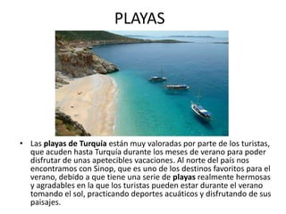 PLAYAS




• Las playas de Turquía están muy valoradas por parte de los turistas,
  que acuden hasta Turquía durante los meses de verano para poder
  disfrutar de unas apetecibles vacaciones. Al norte del país nos
  encontramos con Sinop, que es uno de los destinos favoritos para el
  verano, debido a que tiene una serie de playas realmente hermosas
  y agradables en la que los turistas pueden estar durante el verano
  tomando el sol, practicando deportes acuáticos y disfrutando de sus
  paisajes.
 