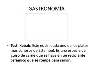 GASTRONOMÍA




• Testi Kebab: Este es sin duda uno de los platos
  más curiosos de Estambul. Es una especie de
  guiso de carne que se hace en un recipiente
  cerámico que se rompe para servir.
 