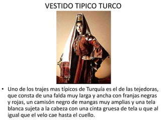 VESTIDO TIPICO TURCO




• Uno de los trajes mas típicos de Turquía es el de las tejedoras,
  que consta de una falda muy larga y ancha con franjas negras
  y rojas, un camisón negro de mangas muy amplias y una tela
  blanca sujeta a la cabeza con una cinta gruesa de tela u que al
  igual que el velo cae hasta el cuello.
 