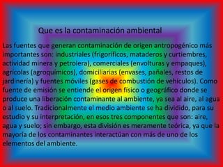 Que es la contaminación ambiental
Las fuentes que generan contaminación de origen antropogénico más
importantes son: industriales (frigoríficos, mataderos y curtiembres,
actividad minera y petrolera), comerciales (envolturas y empaques),
agrícolas (agroquímicos), domiciliarias (envases, pañales, restos de
jardinería) y fuentes móviles (gases de combustión de vehículos). Como
fuente de emisión se entiende el origen físico o geográfico donde se
produce una liberación contaminante al ambiente, ya sea al aire, al agua
o al suelo. Tradicionalmente el medio ambiente se ha dividido, para su
estudio y su interpretación, en esos tres componentes que son: aire,
agua y suelo; sin embargo, esta división es meramente teórica, ya que la
mayoría de los contaminantes interactúan con más de uno de los
elementos del ambiente.
 
