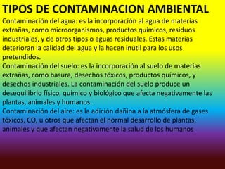 TIPOS DE CONTAMINACION AMBIENTAL
Contaminación del agua: es la incorporación al agua de materias
extrañas, como microorganismos, productos químicos, residuos
industriales, y de otros tipos o aguas residuales. Estas materias
deterioran la calidad del agua y la hacen inútil para los usos
pretendidos.
Contaminación del suelo: es la incorporación al suelo de materias
extrañas, como basura, desechos tóxicos, productos químicos, y
desechos industriales. La contaminación del suelo produce un
desequilibrio físico, químico y biológico que afecta negativamente las
plantas, animales y humanos.
Contaminación del aire: es la adición dañina a la atmósfera de gases
tóxicos, CO, u otros que afectan el normal desarrollo de plantas,
animales y que afectan negativamente la salud de los humanos
 
