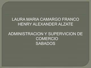LAURA MARIA CAMARGO FRANCO
   HENRY ALEXANDER ALZATE

ADMINISTRACION Y SUPERVICION DE
           COMERCIO
           SABADOS
 