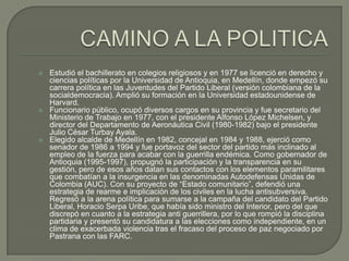    Estudió el bachillerato en colegios religiosos y en 1977 se licenció en derecho y
    ciencias políticas por la Universidad de Antioquia, en Medellín, donde empezó su
    carrera política en las Juventudes del Partido Liberal (versión colombiana de la
    socialdemocracia). Amplió su formación en la Universidad estadounidense de
    Harvard.
   Funcionario público, ocupó diversos cargos en su provincia y fue secretario del
    Ministerio de Trabajo en 1977, con el presidente Alfonso López Michelsen, y
    director del Departamento de Aeronáutica Civil (1980-1982) bajo el presidente
    Julio César Turbay Ayala.
   Elegido alcalde de Medellín en 1982, concejal en 1984 y 1988, ejerció como
    senador de 1986 a 1994 y fue portavoz del sector del partido más inclinado al
    empleo de la fuerza para acabar con la guerrilla endémica. Como gobernador de
    Antioquia (1995-1997), propugnó la participación y la transparencia en su
    gestión, pero de esos años datan sus contactos con los elementos paramilitares
    que combatían a la insurgencia en las denominadas Autodefensas Unidas de
    Colombia (AUC). Con su proyecto de “Estado comunitario”, defendió una
    estrategia de rearme e implicación de los civiles en la lucha antisubversiva.
    Regresó a la arena política para sumarse a la campaña del candidato del Partido
    Liberal, Horacio Serpa Uribe, que había sido ministro del Interior, pero del que
    discrepó en cuanto a la estrategia anti guerrillera, por lo que rompió la disciplina
    partidaria y presentó su candidatura a las elecciones como independiente, en un
    clima de exacerbada violencia tras el fracaso del proceso de paz negociado por
    Pastrana con las FARC.
 