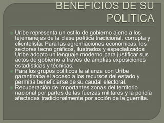  Uribe representa un estilo de gobierno ajeno a los
  tejemanejes de la clase política tradicional, corrupta y
  clientelista. Para las agremiaciones económicas, los
  sectores tecno gráficos, ilustrados y especializados
  Uribe adopto un lenguaje moderno para justificar sus
  actos de gobierno a través de amplias exposiciones
  estadísticas y técnicas.
 Para los grupos políticos la alianza con Uribe
  garantizaba el acceso a los recursos del estado y
  permitía beneficiarse de su caudal electoral.
 Recuperación de importantes zonas del territorio
  nacional por partes de las fuerzas militares y la policía
  afectadas tradicionalmente por acción de la guerrilla.
 