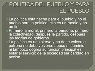  La  política esta hecha para el pueblo y no el
  pueblo para la política, ella es un medio y no
  un fin.
 Primero la moral, primero la persona, primero
  la colectividad, después le partido, después
  las teorías de gobierno.
 La política es una sierva y no debe volverse
  patrona no debe volverse abuso ni dominio
  ni tampoco dogma su función principal es
  estar al servicio de la sociedad ser caridad en
  accion
 
