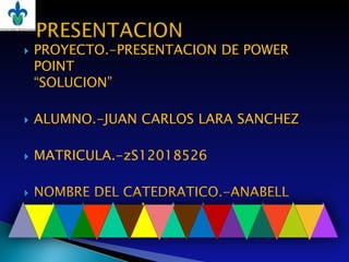    PROYECTO.-PRESENTACION DE POWER
    POINT
    “SOLUCION”

   ALUMNO.-JUAN CARLOS LARA SANCHEZ

   MATRICULA.-zS12018526

   NOMBRE DEL CATEDRATICO.-ANABELL
 