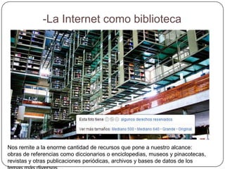 -La Internet como biblioteca




Nos remite a la enorme cantidad de recursos que pone a nuestro alcance:
obras de referencias como diccionarios o enciclopedias, museos y pinacotecas,
revistas y otras publicaciones periódicas, archivos y bases de datos de los
 