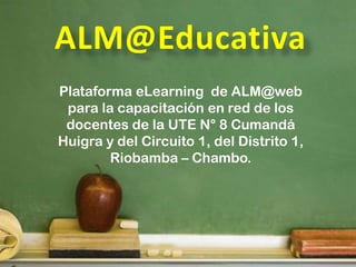 Plataforma eLearning de ALM@web
 para la capacitación en red de los
 docentes de la UTE N° 8 Cumandá
Huigra y del Circuito 1, del Distrito 1,
        Riobamba – Chambo.
 