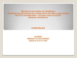 REPUBLICA BOLIVARINA DE VENEZUELA
MINISTERIO DE EDUCACION DEL PODER POPULAR PARA LA EDUCACION
        INSTITTO UNIVERSITARIO “ ANTONIO JOSE DE SUCRE”
                      MENSION: INFORMTICA




                      CORPOELEC


                         ALUMNO:
                   MENDEZ VICTOR ANDRES
                    CEDULA Nº 23.717.067
 