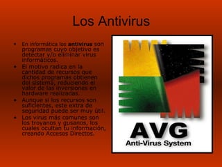 Los Antivirus
•   En informática los antivirus son
  programas cuyo objetivo es
  detectar y/o eliminar virus
  informáticos.
• El motivo radica en la
  cantidad de recursos que
  dichos programas obtienen
  del sistema, reduciendo el
  valor de las inversiones en
  hardware realizadas.
• Aunque si los recursos son
  suficientes, este extra de
  seguridad puede ser muy útil.
• Los virus más comunes son
  los troyanos y gusanos, los
  cuales ocultan tu información,
  creando Accesos Directos.
 
