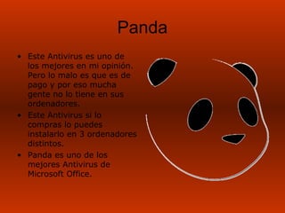 Panda
• Este Antivirus es uno de
  los mejores en mi opinión.
  Pero lo malo es que es de
  pago y por eso mucha
  gente no lo tiene en sus
  ordenadores.
• Este Antivirus si lo
  compras lo puedes
  instalarlo en 3 ordenadores
  distintos.
• Panda es uno de los
  mejores Antivirus de
  Microsoft Office.
 