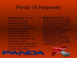 Panda VS Kaspersky

Panda Security: Es una      • Kaspersky Lab: Es una
empresa, centrada             empresa informática, que
                              ofrece firewall, anti-spam y
inicialmente en la            en particular antivirus. Es
producción de software        fabricante de una amplia
antivirus, la compañía ha     gama de productos
incluir cortafuegos,          software para la seguridad
                              de los datos y aporta
aplicaciones para la          soluciones para la
detección de spam y           protección de equipos y
spyware, aplicaciones de      redes contra todo tipo de
seguridad y otras             programa nocivo, correo
                              no solicitado o indeseable
herramientas de seguridad     y ataques de red.
y gestión para empresas y
usuarios domésticos.
 