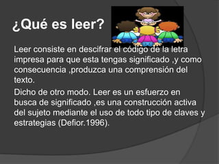 ¿Qué es leer?
Leer consiste en descifrar el código de la letra
impresa para que esta tengas significado ,y como
consecuencia ,produzca una comprensión del
texto.
Dicho de otro modo. Leer es un esfuerzo en
busca de significado ,es una construcción activa
del sujeto mediante el uso de todo tipo de claves y
estrategias (Defior.1996).
 