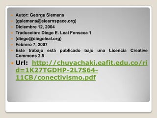    Autor: George Siemens
   (gsiemens@elearnspace.org)
   Diciembre 12, 2004
   Traducción: Diego E. Leal Fonseca 1
   (diego@diegoleal.org)
   Febrero 7, 2007
   Este trabajo está publicado bajo una Licencia Creative
    Commons 2.5
   Url: http://chuyachaki.eafit.edu.co/ri
    d=1K27TGDHP-2L7S64-
    11CB/conectivismo.pdf
 