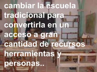 cambiar la escuela
tradicional para
convertirla en un
acceso a gran
cantidad de recursos
herramientas y
personas..
 
