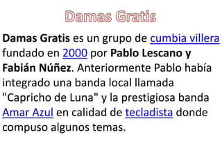Damas Gratis es un grupo de cumbia villera
fundado en 2000 por Pablo Lescano y
Fabián Núñez. Anteriormente Pablo había
integrado una banda local llamada
"Capricho de Luna" y la prestigiosa banda
Amar Azul en calidad de tecladista donde
compuso algunos temas.
 