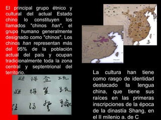 El principal grupo étnico y
cultural del actual Estado
chino lo constituyen los
llamados "chinos han", el
grupo humano generalmente
designado como "chinos". Los
chinos han representan más
del 95% de la población
actual del país y ocupan
tradicionalmente toda la zona
central y septentrional del
territorio.                     La cultura han tiene
                                como rasgo de identidad
                                destacado       la lengua
                                china, que tiene sus
                                raíces en las primeras
                                inscripciones de la época
                                de la dinastía Shang, en
                                el II milenio a. de C
 