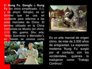 El Kung Fu, Gongfu o Gung
Fu (en chino simplificado: 功夫
y en pinyin: Gōngfu), es un
término que se usa en
occidente para referirse a las
artes marciales de China. El
término utilizado en la China
Comunista es Wushu (en chino:
武術; Wu: guerra; Shu: arte;
“Artes Guerreras o Marciales”),
en Taiwán se conoce como          Es un arte marcial de origen
Kuoshu (Guoshu).                  chino, de más de 2.000 años
                                  de antigüedad. La expresión
                                  moderna 'Kung Fu' surgió
                                  por el contacto con los
                                  occidentales, quienes lo
                                  tradujeron como 'Trabajo
                                  Continuo'.
 