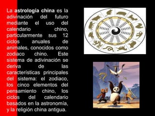 La astrología china es la
adivinación      del futuro
mediante el uso del
calendario             chino,
particularmente sus 12
ciclos       anuales       de
animales, conocidos como
zodiaco       chino.     Este
sistema de adivinación se
deriva          de        las
características principales
del sistema: el zodiaco,
los cinco elementos del
pensamiento chino, los
ciclos      del    calendario
basados en la astronomía,
y la religión china antigua.
 