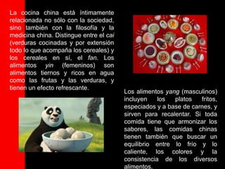 La cocina china está íntimamente
relacionada no sólo con la sociedad,
sino también con la filosofía y la
medicina china. Distingue entre el cai
(verduras cocinadas y por extensión
todo lo que acompaña los cereales) y
los cereales en sí, el fan. Los
alimentos yin (femeninos) son
alimentos tiernos y ricos en agua
como las frutas y las verduras, y
tienen un efecto refrescante.
                                         Los alimentos yang (masculinos)
                                         incluyen    los  platos   fritos,
                                         especiados y a base de carnes, y
                                         sirven para recalentar. Si toda
                                         comida tiene que armonizar los
                                         sabores, las comidas chinas
                                         tienen también que buscar un
                                         equilibrio entre lo frío y lo
                                         caliente, los colores y la
                                         consistencia de los diversos
                                         alimentos.
 
