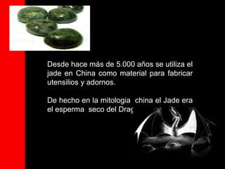 Desde hace más de 5.000 años se utiliza el
jade en China como material para fabricar
utensilios y adornos.

De hecho en la mitologia china el Jade era
el esperma seco del Dragon.
 