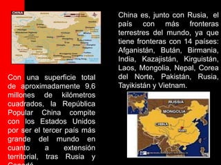 China es, junto con Rusia, el
                              país con más fronteras
                              terrestres del mundo, ya que
                              tiene fronteras con 14 países:
                              Afganistán, Bután, Birmania,
                              India, Kazajistán, Kirguistán,
                              Laos, Mongolia, Nepal, Corea
Con una superficie total      del Norte, Pakistán, Rusia,
de aproximadamente 9,6        Tayikistán y Vietnam.
millones de kilómetros
cuadrados, la República
Popular China compite
con los Estados Unidos
por ser el tercer país más
grande del mundo en
cuanto       a    extensión
territorial, tras Rusia y
 