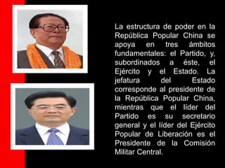 La estructura de poder en la
República Popular China se
apoya en tres ámbitos
fundamentales: el Partido, y,
subordinados a éste, el
Ejército y el Estado. La
jefatura       del     Estado
corresponde al presidente de
la República Popular China,
mientras que el líder del
Partido es su secretario
general y el líder del Ejército
Popular de Liberación es el
Presidente de la Comisión
Militar Central.
 