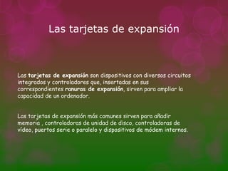 Las tarjetas de expansión



Las tarjetas de expansión son dispositivos con diversos circuitos
integrados y controladores que, insertadas en sus
correspondientes ranuras de expansión, sirven para ampliar la
capacidad de un ordenador.


Las tarjetas de expansión más comunes sirven para añadir
memoria , controladoras de unidad de disco, controladoras de
vídeo, puertos serie o paralelo y dispositivos de módem internos.
 
