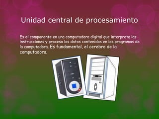 Unidad central de procesamiento

Es el componente en una computadora digital que interpreta las
instrucciones y procesa los datos contenidos en los programas de
la computadora. Es fundamental, el cerebro de la
computadora.
 