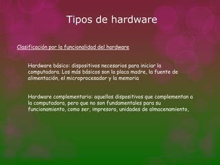 Tipos de hardware

Clasificación por la funcionalidad del hardware


    Hardware básico: dispositivos necesarios para iniciar la
    computadora. Los más básicos son la placa madre, la fuente de
    alimentación, el microprocesador y la memoria


    Hardware complementario: aquellos dispositivos que complementan a
    la computadora, pero que no son fundamentales para su
    funcionamiento, como ser, impresora, unidades de almacenamiento,
 