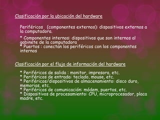 Clasificación por la ubicación del hardware

  Periféricos (componentes externos): dispositivos externos a
  la computadora.
  * Componentes internos: dispositivos que son internos al
  gabinete de la computadora
  * Puertos : conectan los periféricos con los componentes
  internos

Clasificación por el flujo de información del hardware
  * Periféricos de salida : monitor, impresora, etc.
  * Periféricos de entrada: teclado, mouse, etc.
  * Periféricos/dispositivos de almacenamiento: disco duro,
  memorias, etc.
  * Periféricos de comunicación: módem, puertos, etc.
  * Dispositivos de procesamiento: CPU, microprocesador, placa
  madre, etc.
 