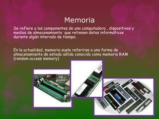 Memoria
Se refiere a los componentes de una computadora , dispositivos y
medios de almacenamiento que retienen datos informáticos
durante algún intervalo de tiempo.


En la actualidad, memoria suele referirse a una forma de
almacenamiento de estado sólido conocido como memoria RAM
(random access memory)
 