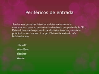 Periféricos de entrada

Son los que permiten introducir datos externos a la
computadora para su posterior tratamiento por parte de la CPU.
Estos datos pueden provenir de distintas fuentes, siendo la
principal un ser humano. Los periféricos de entrada más
habituales son:


    Teclado
    Micrófono
    Escáner
    Mouse
 