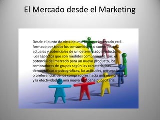 El Mercado desde el Marketing


  Desde el punto de vista del marketing, el mercado está
  formado por todos los consumidores o compradores
  actuales y potenciales de un determinado producto.
   Los aspectos que son medidos comúnmente son: el
  potencial del mercado para un nuevo producto, los
  compradores de grupos según las características
  demográficas o psicográficas, las actitudes, percepciones
  o preferencias de los compradores hacia una nueva marca
  y la efectividad de una nueva campaña publicitaria.
 