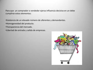 Para que un comprador o vendedor ejerza influencia decisiva en un debe
cumplirse estos elementos:

•Existencia de un elevado número de oferentes y demandantes.
•Homogeneidad del producto.
•Transparencia del mercado.
•Libertad de entrada y salida de empresas.
 