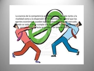 La esencia de la competencia perfecta no está referida tanto a la
 rivalidad como a la dispersión de la capacidad de control que los
 agentes económicos pueden ejercer sobre la marca del mercado.
Cuando se viola o no se cumple con alguno de los requisitos para la
       competencia perfecta se produce un fallo de mercado.
 