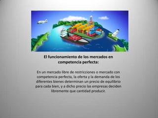 El funcionamiento de los mercados en
             competencia perfecta:

 En un mercado libre de restricciones o mercado con
 competencia perfecta, la oferta y la demanda de los
diferentes bienes determinan un precio de equilibrio
para cada bien, y a dicho precio las empresas deciden
         libremente que cantidad producir.
 