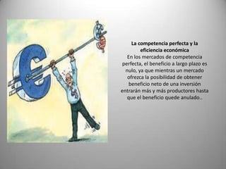 La competencia perfecta y la
         eficiencia económica
   En los mercados de competencia
 perfecta, el beneficio a largo plazo es
  nulo, ya que mientras un mercado
   ofrezca la posibilidad de obtener
    beneficio neto de una inversión
entrarán más y más productores hasta
   que el beneficio quede anulado..
 