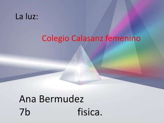 La luz:

          Colegio Calasanz femenino




 Ana Bermudez
 7b         fisica.
 