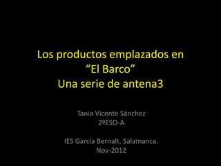 Los productos emplazados en
         “El Barco”
    Una serie de antena3

         Tania Vicente Sánchez
                2ºESO-A

     IES García Bernalt. Salamanca.
                Nov-2012
 
