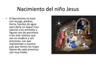 Nacimiento del niño Jesus
• El Nacimiento se hace
  con musgo, piedras,
  tierra, fuentes de agua
  para darle un toque muy
  natural y los animales y
  figuras son de porcelana
  o los más rústicos que
  son en madera y son
  preciosos. Los que
  representan a nuestro
  país que tienen los trajes
  típicos de cada provincia
  son muy lindos
 